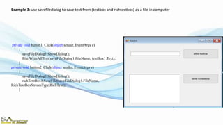 private void button1_Click(object sender, EventArgs e)
{
saveFileDialog1.ShowDialog();
File.WriteAllText(saveFileDialog1.FileName, textBox1.Text);
}
private void button2_Click(object sender, EventArgs e)
{
saveFileDialog1.ShowDialog();
richTextBox1.SaveFile(saveFileDialog1.FileName,
RichTextBoxStreamType.RichText);
}
Example 3: use savefiledialog to save text from (textbox and richtextbox) as a file in computer
 