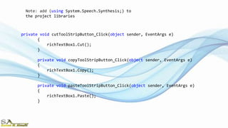 private void cutToolStripButton_Click(object sender, EventArgs e)
{
richTextBox1.Cut();
}
private void copyToolStripButton_Click(object sender, EventArgs e)
{
richTextBox1.Copy();
}
private void pasteToolStripButton_Click(object sender, EventArgs e)
{
richTextBox1.Paste();
}
Note: add (using System.Speech.Synthesis;) to
the project libraries
 