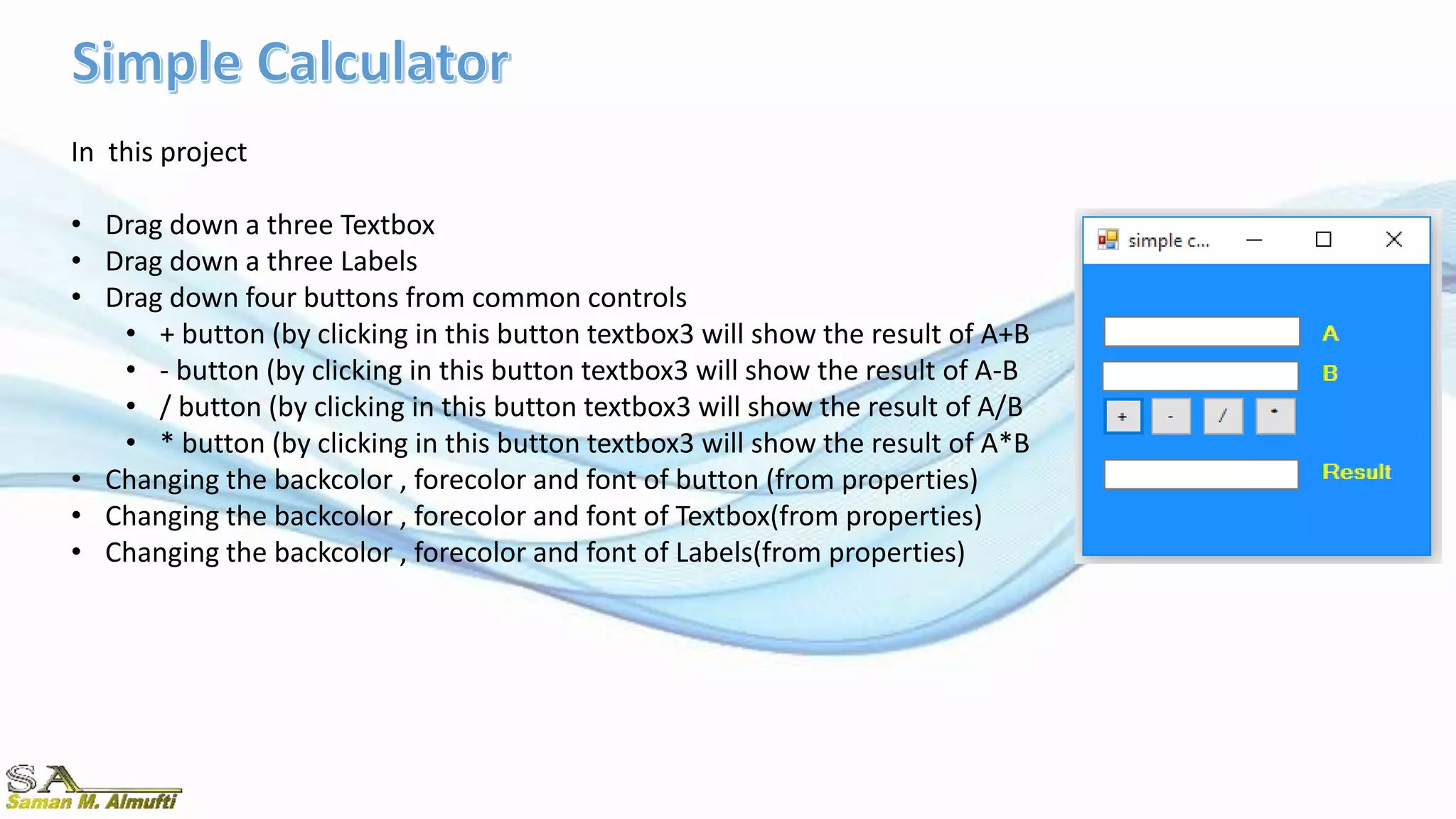 In this project
• Drag down a three Textbox
• Drag down a three Labels
• Drag down four buttons from common controls
• + button (by clicking in this button textbox3 will show the result of A+B
• - button (by clicking in this button textbox3 will show the result of A-B
• / button (by clicking in this button textbox3 will show the result of A/B
• * button (by clicking in this button textbox3 will show the result of A*B
• Changing the backcolor , forecolor and font of button (from properties)
• Changing the backcolor , forecolor and font of Textbox(from properties)
• Changing the backcolor , forecolor and font of Labels(from properties)
 