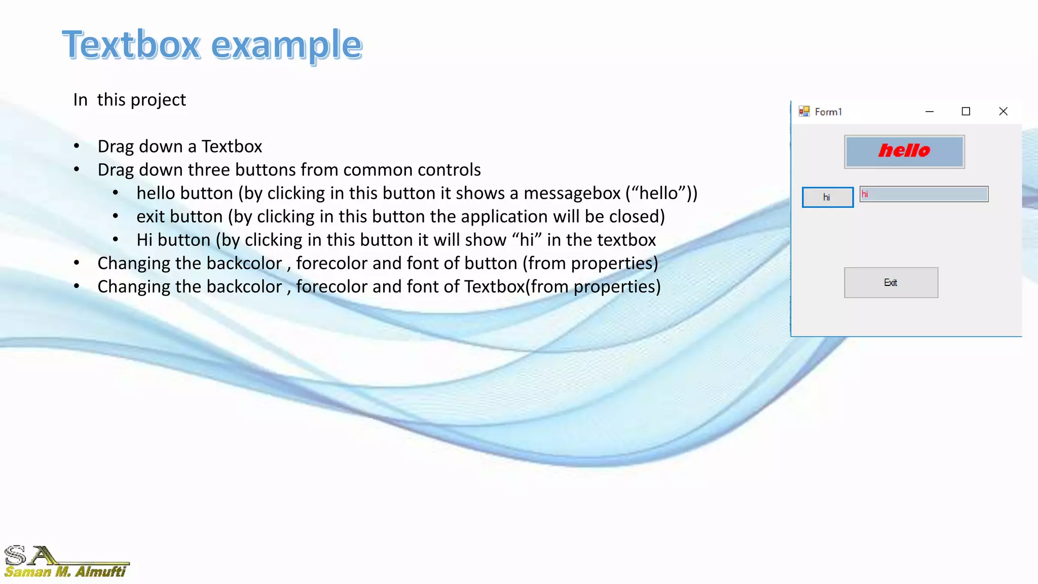In this project
• Drag down a Textbox
• Drag down three buttons from common controls
• hello button (by clicking in this button it shows a messagebox (“hello”))
• exit button (by clicking in this button the application will be closed)
• Hi button (by clicking in this button it will show “hi” in the textbox
• Changing the backcolor , forecolor and font of button (from properties)
• Changing the backcolor , forecolor and font of Textbox(from properties)
 