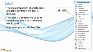 • The most important characteristic
of a label control is the text it
displays.
• That text is also referred to as its
caption and this is what the user
would read.
• Important property is AutoSize.
 