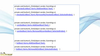 private void button1_Click(object sender, EventArgs e)
{ checkedListBox1.Items.Add(textBox1.Text); }
private void button2_Click(object sender, EventArgs e)
{ checkedListBox1.Items.RemoveAt(checkedListBox1.SelectedIndex); }
private void button5_Click(object sender, EventArgs e)
{ comboBox1.Items.Add(textBox3.Text); }
private void button6_Click(object sender, EventArgs e)
{ comboBox1.Items.RemoveAt(comboBox1.SelectedIndex); }
private void button3_Click(object sender, EventArgs e)
{ listBox1.Items.Add(textBox2.Text); }
private void button4_Click(object sender, EventArgs e)
{ listBox1.Items.RemoveAt(listBox1.SelectedIndex); }
 