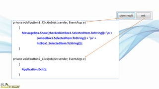 private void button8_Click(object sender, EventArgs e)
{
MessageBox.Show(checkedListBox1.SelectedItem.ToString()+'n'+
comboBox1.SelectedItem.ToString() + 'n' +
listBox1.SelectedItem.ToString());
}
private void button7_Click(object sender, EventArgs e)
{
Application.Exit();
}
 