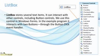 • ListBox stores several text items. It can interact with
other controls, including Button controls. We use this
control in Windows Forms. In the example program it
interacts with two Buttons—through the Button Click
event handler.
 