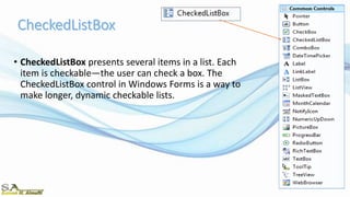 • CheckedListBox presents several items in a list. Each
item is checkable—the user can check a box. The
CheckedListBox control in Windows Forms is a way to
make longer, dynamic checkable lists.
 