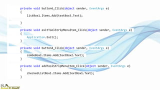 private void button6_Click(object sender, EventArgs e)
{
listBox1.Items.Add(textBox3.Text);
}
private void exitToolStripMenuItem_Click(object sender, EventArgs e)
{
Application.Exit();
}
private void button4_Click(object sender, EventArgs e)
{
comboBox1.Items.Add(textBox2.Text);
}
private void addToolStripMenuItem_Click(object sender, EventArgs e)
{
checkedListBox1.Items.Add(textBox1.Text);
}
 