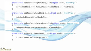 private void deleteToolStripMenuItem_Click(object sender, EventArgs e)
{
checkedListBox1.Items.RemoveAt(checkedListBox1.SelectedIndex);
}
private void addToolStripMenuItem1_Click(object sender, EventArgs e)
{
comboBox1.Items.Add(textBox2.Text);
}
private void deleteToolStripMenuItem1_Click(object sender, EventArgs e)
{
comboBox1.Items.RemoveAt(comboBox1.SelectedIndex);
}
private void addToolStripMenuItem2_Click(object sender, EventArgs e)
{
listBox1.Items.Add(textBox3.Text);
}
 
