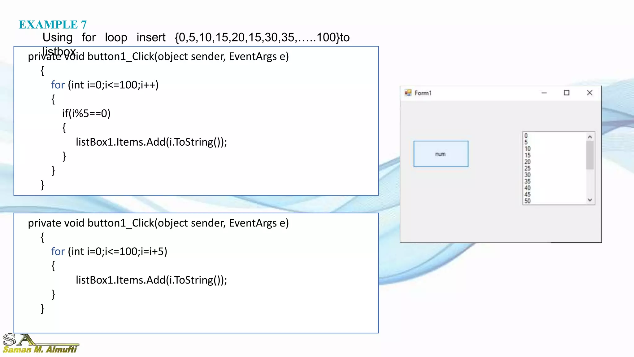 private void button1_Click(object sender, EventArgs e)
{
for (int i=0;i<=100;i++)
{
if(i%5==0)
{
listBox1.Items.Add(i.ToString());
}
}
}
EXAMPLE 7
Using for loop insert {0,5,10,15,20,15,30,35,…..100}to
listbox
private void button1_Click(object sender, EventArgs e)
{
for (int i=0;i<=100;i=i+5)
{
listBox1.Items.Add(i.ToString());
}
}
 