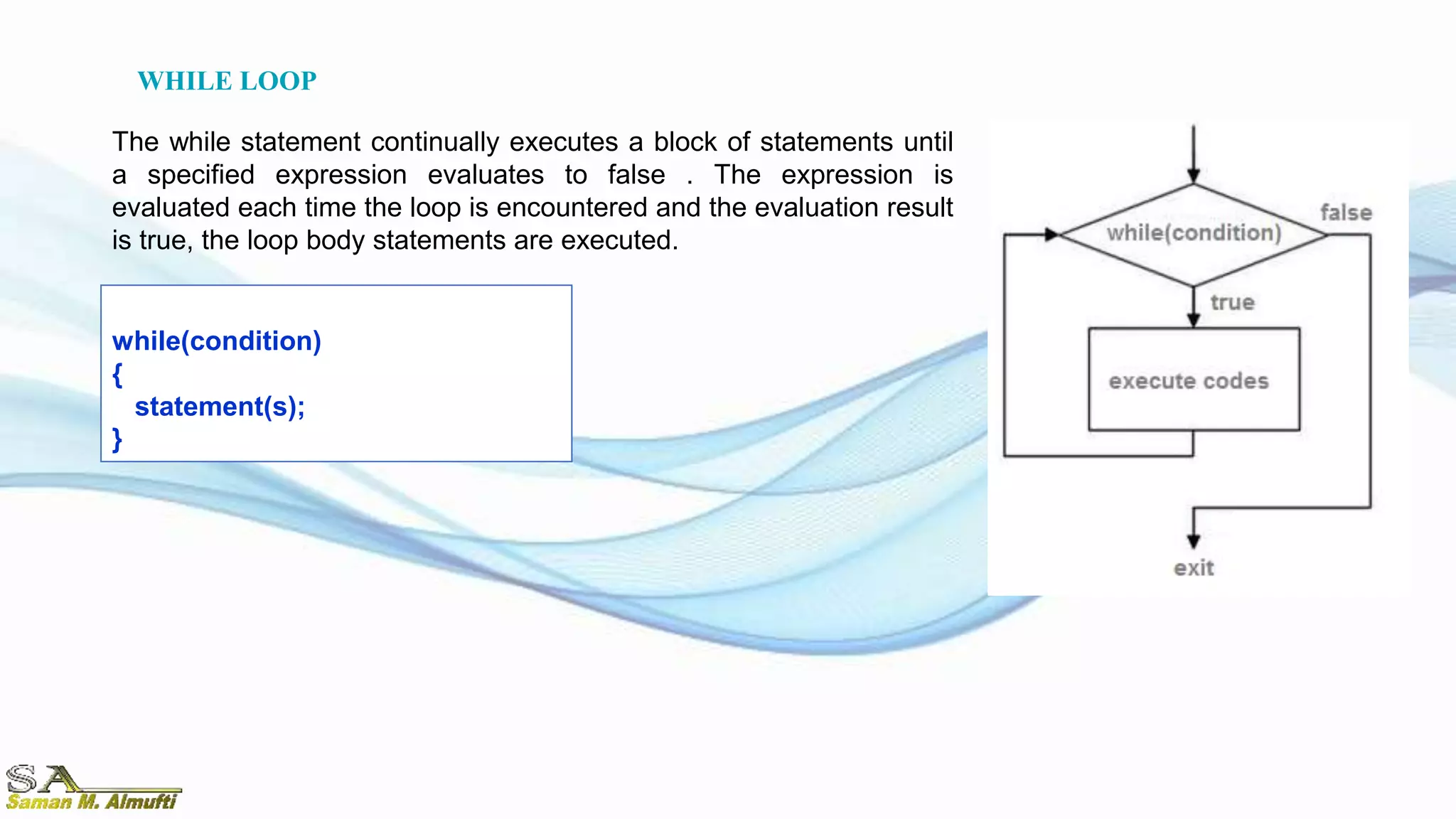 while(condition)
{
statement(s);
}
The while statement continually executes a block of statements until
a specified expression evaluates to false . The expression is
evaluated each time the loop is encountered and the evaluation result
is true, the loop body statements are executed.
WHILE LOOP
 