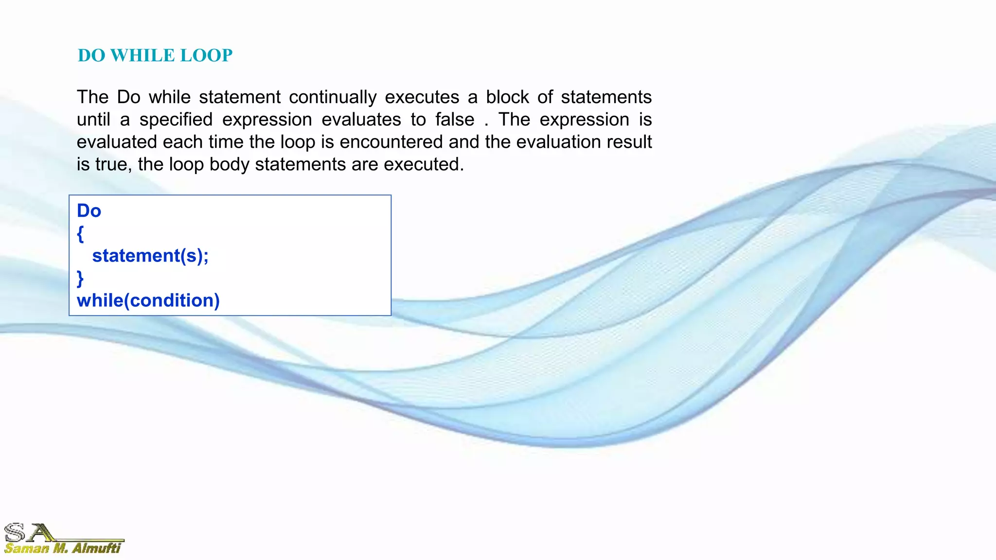 Do
{
statement(s);
}
while(condition)
The Do while statement continually executes a block of statements
until a specified expression evaluates to false . The expression is
evaluated each time the loop is encountered and the evaluation result
is true, the loop body statements are executed.
DO WHILE LOOP
 