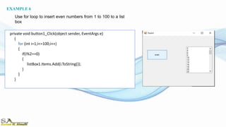 private void button1_Click(object sender, EventArgs e)
{
for (int i=1;i<=100;i++)
{
if(i%2==0)
{
listBox1.Items.Add(i.ToString());
}
}
}
EXAMPLE 6
Use for loop to insert even numbers from 1 to 100 to a list
box
 