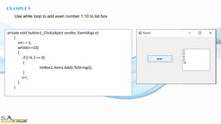 private void button1_Click(object sender, EventArgs e)
{
int i = 1;
while(i<=10)
{
if (i % 2 == 0)
{
listBox1.Items.Add(i.ToString());
}
i++;
}
}
EXAMPLE 9
Use while loop to add even number 1:10 to list box
 