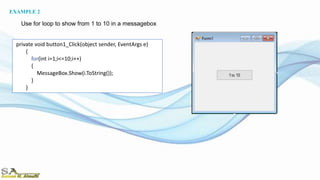 private void button1_Click(object sender, EventArgs e)
{
for(int i=1;i<=10;i++)
{
MessageBox.Show(i.ToString());
}
}
Use for loop to show from 1 to 10 in a messagebox
EXAMPLE 2
 