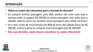 Felipe Pontes
www.contabilidademq.blogspot.com
INTRODUÇÃO
• Todos os custos são relevantes para a tomada de decisão?
• Eu comprei minhas passagens para BSB, porém não terei mais aula a
semana toda. Eu paguei R$ 400,00 na minha passagem com volta para o
sábado. Valeria à pena eu comprar outra passagem para voltar na terça?
• Se o meu custo de manutenção em BSB de terça até sábado fosse de R$
300,00, valeria à pena eu comprar outra passagem por R$ 200,00?
• Nas suas decisões, vocês devem considerar os custos relevantes!
11
 