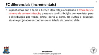 Felipe Pontes
www.contabilidademq.blogspot.com
FC diferenciais (incrementais)
• Suponhamos que a Fama e French Ltda esteja analisando a troca do seu
sistema de comercialização, passando da distribuição por varejistas para
a distribuição por venda direta, porta a porta. Os custos e despesas
atuais e projetados encontram-se na tabela do próximo slide.
13
 