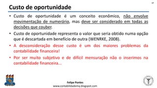 Felipe Pontes
www.contabilidademq.blogspot.com
Custo de oportunidade
• Custo de oportunidade é um conceito econômico, não envolve
movimentação de numerário, mas deve ser considerado em todas as
decisões que couber.
• Custo de oportunidade representa o valor que seria obtido numa opção
que é descartada em benefício de outra (WENRKE, 2008).
• A desconsideração desse custo é um dos maiores problemas da
contabilidade financeira!
• Por ser muito subjetivo e de difícil mensuração não o inserimos na
contabilidade financeira...
17
 
