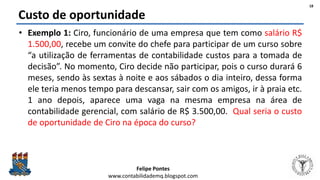 Felipe Pontes
www.contabilidademq.blogspot.com
Custo de oportunidade
• Exemplo 1: Ciro, funcionário de uma empresa que tem como salário R$
1.500,00, recebe um convite do chefe para participar de um curso sobre
“a utilização de ferramentas de contabilidade custos para a tomada de
decisão”. No momento, Ciro decide não participar, pois o curso durará 6
meses, sendo às sextas à noite e aos sábados o dia inteiro, dessa forma
ele teria menos tempo para descansar, sair com os amigos, ir à praia etc.
1 ano depois, aparece uma vaga na mesma empresa na área de
contabilidade gerencial, com salário de R$ 3.500,00. Qual seria o custo
de oportunidade de Ciro na época do curso?
18
 