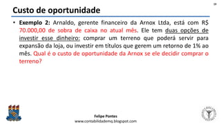 Felipe Pontes
www.contabilidademq.blogspot.com
Custo de oportunidade
• Exemplo 2: Arnaldo, gerente financeiro da Arnox Ltda, está com R$
70.000,00 de sobra de caixa no atual mês. Ele tem duas opções de
investir esse dinheiro: comprar um terreno que poderá servir para
expansão da loja, ou investir em títulos que gerem um retorno de 1% ao
mês. Qual é o custo de oportunidade da Arnox se ele decidir comprar o
terreno?
19
 