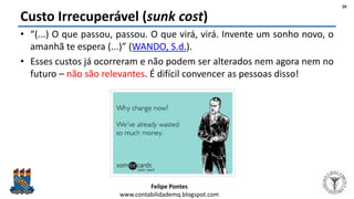 Felipe Pontes
www.contabilidademq.blogspot.com
Custo Irrecuperável (sunk cost)
• “(...) O que passou, passou. O que virá, virá. Invente um sonho novo, o
amanhã te espera (...)” (WANDO, S.d.).
• Esses custos já ocorreram e não podem ser alterados nem agora nem no
futuro – não são relevantes. É difícil convencer as pessoas disso!
20
 