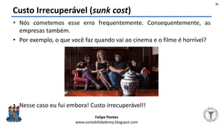 Felipe Pontes
www.contabilidademq.blogspot.com
Custo Irrecuperável (sunk cost)
• Nós cometemos esse erro frequentemente. Consequentemente, as
empresas também.
• Por exemplo, o que você faz quando vai ao cinema e o filme é horrível?
• Nesse caso eu fui embora! Custo irrecuperável!!
24
 
