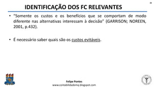 Felipe Pontes
www.contabilidademq.blogspot.com
IDENTIFICAÇÃO DOS FC RELEVANTES
• “Somente os custos e os benefícios que se comportam de modo
diferente nas alternativas interessam à decisão” (GARRISON; NOREEN,
2001, p.432).
• É necessário saber quais são os custos evitáveis.
26
 
