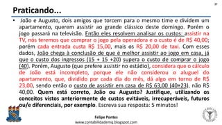 Felipe Pontes
www.contabilidademq.blogspot.com
Praticando...
• João e Augusto, dois amigos que torcem para o mesmo time e dividem um
apartamento, querem assistir ao grande clássico deste domingo. Porém o
jogo passará na televisão. Então eles resolvem analisar os custos: assistir na
TV, nós teremos que comprar o jogo pela operadora e o custo é de R$ 40,00;
porém cada entrada custa R$ 15,00, mais os R$ 20,00 de taxi. Com esses
dados, João chega à conclusão de que é melhor assistir ao jogo em casa, já
que o custo dos ingressos (15 + 15 +20) supera o custo de comprar o jogo
(40). Porém, Augusto (que prefere assistir no estádio), considera que o cálculo
de João está incompleto, porque ele não considerou o aluguel do
apartamento, que, dividido por cada dia do mês, dá algo em torno de R$
23,00, sendo então o custo de assistir em casa de R$ 63,00 (40+23), não R$
40,00. Quem está correto, João ou Augusto? Justifique, utilizando os
conceitos vistos anteriormente de custos evitáveis, irrecuperáveis, futuros
ou/e diferenciais, por exemplo. Escreva sua resposta: 5 minutos!
27
 