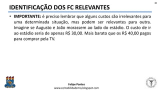 Felipe Pontes
www.contabilidademq.blogspot.com
IDENTIFICAÇÃO DOS FC RELEVANTES
• IMPORTANTE: é preciso lembrar que alguns custos são irrelevantes para
uma determinada situação, mas podem ser relevantes para outra.
Imagine se Augusto e João morassem ao lado do estádio. O custo de ir
ao estádio seria de apenas R$ 30,00. Mais barato que os R$ 40,00 pagos
para comprar pela TV.
28
 