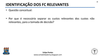 Felipe Pontes
www.contabilidademq.blogspot.com
IDENTIFICAÇÃO DOS FC RELEVANTES
• Questão conceitual:
• Por que é necessário separar os custos relevantes dos custos não
relevantes, para a tomada de decisão?
29
 