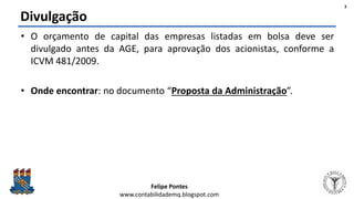 Felipe Pontes
www.contabilidademq.blogspot.com
Divulgação
• O orçamento de capital das empresas listadas em bolsa deve ser
divulgado antes da AGE, para aprovação dos acionistas, conforme a
ICVM 481/2009.
• Onde encontrar: no documento “Proposta da Administração”.
3
 
