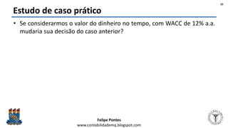 Felipe Pontes
www.contabilidademq.blogspot.com
Estudo de caso prático
• Se considerarmos o valor do dinheiro no tempo, com WACC de 12% a.a.
mudaria sua decisão do caso anterior?
32
 