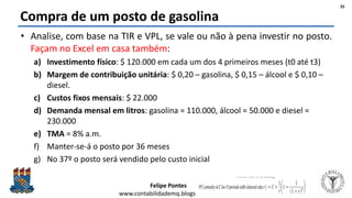 Felipe Pontes
www.contabilidademq.blogspot.com
Compra de um posto de gasolina
• Analise, com base na TIR e VPL, se vale ou não à pena investir no posto.
Façam no Excel em casa também:
a) Investimento físico: $ 120.000 em cada um dos 4 primeiros meses (t0 até t3)
b) Margem de contribuição unitária: $ 0,20 – gasolina, $ 0,15 – álcool e $ 0,10 –
diesel.
c) Custos fixos mensais: $ 22.000
d) Demanda mensal em litros: gasolina = 110.000, álcool = 50.000 e diesel =
230.000
e) TMA = 8% a.m.
f) Manter-se-á o posto por 36 meses
g) No 37º o posto será vendido pelo custo inicial
35
 