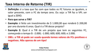 Felipe Pontes
www.contabilidademq.blogspot.com
Taxa Interna de Retorno (TIR)
• Definição: é a taxa que faz com que todos os FC futuros se igualem, a
valor presente, com o FC do tempo zero. Ou seja: a TIR faz o VPL ser
igual a ZERO.
• Para que serve a TIR?
• Exemplo: é feito um investimento de $ 1.000,00 que renderá $ 200,00
por ano durante 6 anos. Qual é a TIR desse projeto?
• Exemplo 2: Qual é a TIR de um projeto que tem os seguintes FC,
começando o tempo 0: -2.000; -1.000; 600; 600; 600; e 2.000.
• OBS.: a TIR só pode ser usada quando temos valores de FCs positivos e
negativos. Não apenas de um tipo!
37
 