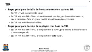 Felipe Pontes
www.contabilidademq.blogspot.com
TIR
• Regra geral para decisão de investimentos com base na TIR:
– Se: TIR > TMA, investimento viável
– Se: TIR > 0, mas TIR < TMA, o investimento é rentável, porém rende menos do
que o esperado. Cabe ao gestor decidir se aplica ou não os recursos.
– Se: TIR < 0, investimento inviável.
• Regra geral para decisão de captação com base na TIR:
– Se: TIR > 0, mas TIR < TMA, o “empréstimo” é viável, pois o custo é menor do que
o retorno esperado.
– Se: TIR > 0, mas TIR > TMA, o “empréstimo” está “caro”.
38
 