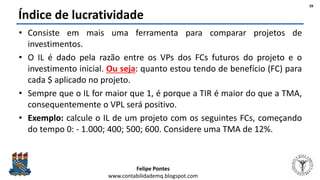 Felipe Pontes
www.contabilidademq.blogspot.com
Índice de lucratividade
• Consiste em mais uma ferramenta para comparar projetos de
investimentos.
• O IL é dado pela razão entre os VPs dos FCs futuros do projeto e o
investimento inicial. Ou seja: quanto estou tendo de benefício (FC) para
cada $ aplicado no projeto.
• Sempre que o IL for maior que 1, é porque a TIR é maior do que a TMA,
consequentemente o VPL será positivo.
• Exemplo: calcule o IL de um projeto com os seguintes FCs, começando
do tempo 0: - 1.000; 400; 500; 600. Considere uma TMA de 12%.
39
 