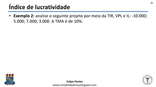 Felipe Pontes
www.contabilidademq.blogspot.com
Índice de lucratividade
• Exemplo 2: analise o seguinte projeto por meio da TIR, VPL e IL: -10.000;
5.000; 7.000; 3.000. A TMA é de 10%.
40
 