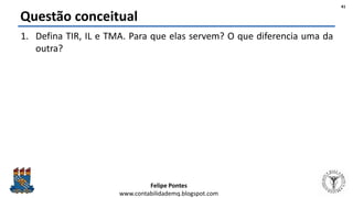 Felipe Pontes
www.contabilidademq.blogspot.com
Questão conceitual
1. Defina TIR, IL e TMA. Para que elas servem? O que diferencia uma da
outra?
41
 