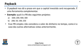 Felipe Pontes
www.contabilidademq.blogspot.com
Payback
• O payback nos dá o prazo em que o capital investido será recuperado. É
uma ferramenta complementar.
• Exemplo: qual é o PB dos seguintes projetos:
a) - 600; 200; 400; 300
b) -200; 50; 100; 250
• Esse PB simples não considera o valor do dinheiro no tempo, como é o
caso das outras alternativas vistas anteriormente.
42
 