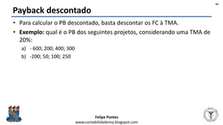 Felipe Pontes
www.contabilidademq.blogspot.com
Payback descontado
• Para calcular o PB descontado, basta descontar os FC à TMA.
• Exemplo: qual é o PB dos seguintes projetos, considerando uma TMA de
20%:
a) - 600; 200; 400; 300
b) -200; 50; 100; 250
43
 