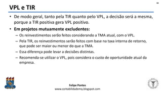 Felipe Pontes
www.contabilidademq.blogspot.com
VPL e TIR
• De modo geral, tanto pela TIR quanto pelo VPL, a decisão será a mesma,
porque a TIR positiva gera VPL positivo.
• Em projetos mutuamente excludentes:
– Os reinvestimentos serão feitos considerando a TMA atual, com o VPL.
– Pela TIR, os reinvestimentos serão feitos com base na taxa interna de retorno,
que pode ser maior ou menor do que a TMA.
– Essa diferença pode levar a decisões distintas.
– Recomenda-se utilizar o VPL, pois considera o custo de oportunidade atual da
empresa.
44
 