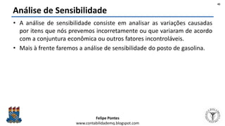 Felipe Pontes
www.contabilidademq.blogspot.com
Análise de Sensibilidade
• A análise de sensibilidade consiste em analisar as variações causadas
por itens que nós prevemos incorretamente ou que variaram de acordo
com a conjuntura econômica ou outros fatores incontroláveis.
• Mais à frente faremos a análise de sensibilidade do posto de gasolina.
45
 