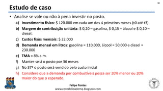 Felipe Pontes
www.contabilidademq.blogspot.com
Estudo de caso
• Analise se vale ou não à pena investir no posto.
a) Investimento físico: $ 120.000 em cada um dos 4 primeiros meses (t0 até t3)
b) Margem de contribuição unitária: $ 0,20 – gasolina, $ 0,15 – álcool e $ 0,10 –
diesel.
c) Custos fixos mensais: $ 22.000
d) Demanda mensal em litros: gasolina = 110.000, álcool = 50.000 e diesel =
230.000
e) TMA = 8% a.m.
f) Manter-se-á o posto por 36 meses
g) No 37º o posto será vendido pelo custo inicial
h) Considere que a demanda por combustíveis possa ser 20% menor ou 20%
maior do que o esperado.
48
 
