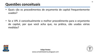 Felipe Pontes
www.contabilidademq.blogspot.com
Questões conceituais
• Quais são os procedimentos de orçamento de capital frequentemente
usados?
• Se o VPL é conceitualmente o melhor procedimento para o orçamento
de capital, por que você acha que, na prática, são usadas várias
medidas?
51
 