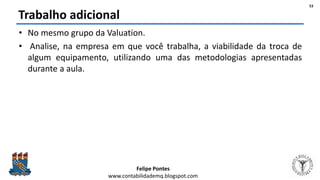 Felipe Pontes
www.contabilidademq.blogspot.com
Trabalho adicional
• No mesmo grupo da Valuation.
• Analise, na empresa em que você trabalha, a viabilidade da troca de
algum equipamento, utilizando uma das metodologias apresentadas
durante a aula.
53
 