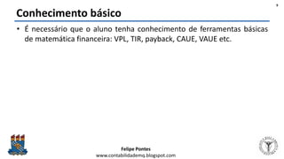 Felipe Pontes
www.contabilidademq.blogspot.com
Conhecimento básico
• É necessário que o aluno tenha conhecimento de ferramentas básicas
de matemática financeira: VPL, TIR, payback, CAUE, VAUE etc.
9
 