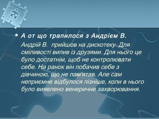  А от що трапилося з Андрієм В.
Андрій В. прийшов на дискотеку. Для
сміливості випив із друзями. Для нього це
було достатнім, щоб не контролювати
себе. На ранок він побачив себе з
дівчиною, що не пам'ятав. Але сам
неприємне відбулося пізніше, коли в нього
було виявлено венеричне захворювання.
 