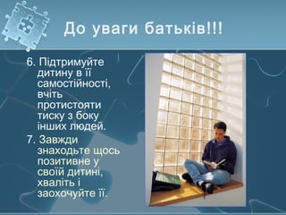 До уваги батьків!!!
6. Підтримуйте
дитину в її
самостійності,
вчіть
протистояти
тиску з боку
інших людей.
7. Завжди
знаходьте щось
позитивне у
своїй дитині,
хваліть і
заохочуйте її.
 