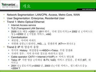 개요  Network Segmentation: LAN/CPN, Access, Metro Core, WAN User Segmentation: Enterprise, Residential User Trend 1: Metro Optical Ethernet Internet Access service TLS (Transparent LAN Service) 2000 년초 태동 ->2001 년 (911 테러 ,  국내 검토시작 ) -> 2002 년  ( 서비스도입 ) ->2003 년  ( 기업용 서비스 , vdsl) Cannibalization  게임방 ,  사이버 아파트 차별화 상품 ( 드림라인 , HiG,…),  경쟁관계  (KT<-> 하나로 )  Trend 2: IP 와 방송의 융합 북미의  History:  위성방송 <->MSO<->Telco:  무한 경쟁화  국내의 경우 :  거의 유사한 경로를 따라가고 있음 Cable operator: CATV + Internet (+VoIP) ->  서비스 번들화 Telco: IP  기반 방송  ( 다채널  B-TV, VoD)  서비스 진입중 ,  문제점 (KT,  하나로 ) 2001 년 ( 검토시작 )->2002 년 , 2003 년 ( 시험 서비스 ,  필드테스트중 )->2004 ? 
