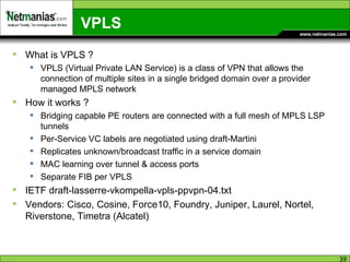 VPLS What is VPLS ? VPLS (Virtual Private LAN Service) is a class of VPN that allows the connection of multiple sites in a single bridged domain over a provider managed MPLS network How it works ? Bridging capable PE routers are connected with a full mesh of MPLS LSP tunnels Per-Service VC labels are negotiated using draft-Martini Replicates unknown/broadcast traffic in a service domain MAC learning over tunnel & access ports Separate FIB per VPLS IETF draft-lasserre-vkompella-vpls-ppvpn-04.txt Vendors: Cisco, Cosine, Force10, Foundry, Juniper, Laurel, Nortel, Riverstone, Timetra (Alcatel) 