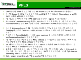 VPLS VPN 에 속한  Sites 와 연결되어 있는  PE Router 들간에  VCs full-mesh 를 생성한다 . 각  PE Router 에  VPN  정보를 등록한다 . A VPN 에 속한  VCs 과  Ethernet port or VLAN ID 를 하나의  VPN ID 로 등록한다 . PE Router 는  VPN 에 속한  MAC address( 자신쪽과  Egress 쪽 ) 를 학습한다 .  Source MAC address learning 과정은  802.1D 방식으로 수행되는 데 ,  한 가지 차이점은  Ethernet frame 을 받은  Port  뿐만 아니라  Outbound VC-Label 값까지 학습한다는 점이다 . 초기에  Unknown frame 이  PE  라우터로 들어오면  VPN 에 속한 모든  PE  라우터로  Flooding 하고 이후  Destination MAC address 가 학습되면 해당  PE 로만  frame 을 포워딩한다 . P  라우터는  Tunnel Label 을 이용해  Label swapping 방식으로 프레임을 스위칭하므로  MAC address learning 을 할 필요가 없다 .  PE  라우터는 모든  PE 에 연관된  MAC address 를 다 학습하는 것은 아니고  VPN 이 설정된  PE 에 연관된  MAC address 만 학습한다 . PE  라우터는 통상적인  L2 Switch 와 달리  MPLS 망내에서  STP 를 돌리지 않는다 .  망 복구는  MPLS 의  Protection 능력을 이용한다 . 1 에서 언급한 바와 같이 ,  하나의  VPN 에 속한 모든  PE 들간에는  VCs 이  Full-mesh 로 생성한다 .  즉 ,  모든  PE 에서 다른  PE  로는  1HOP 으로 전달된다 .  이 때  Split-Horizon forwarding rule 을 적용하여  loop 를 방지한다 . Split-Horizon forwarding rule: VC-to-another VC  포워딩을 금지 