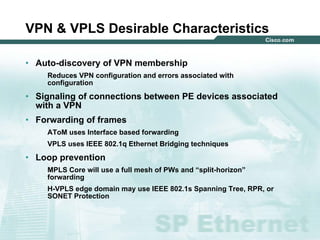 121212© 2004 Cisco Systems, Inc. All rights reserved.
VPN & VPLS Desirable Characteristics
• Auto-discovery of VPN membership
Reduces VPN configuration and errors associated with
configuration
• Signaling of connections between PE devices associated
with a VPN
• Forwarding of frames
AToM uses Interface based forwarding
VPLS uses IEEE 802.1q Ethernet Bridging techniques
• Loop prevention
MPLS Core will use a full mesh of PWs and “split-horizon”
forwarding
H-VPLS edge domain may use IEEE 802.1s Spanning Tree, RPR, or
SONET Protection
 